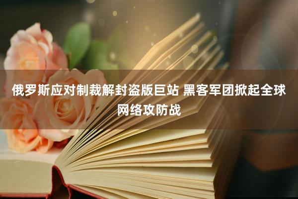 俄罗斯应对制裁解封盗版巨站 黑客军团掀起全球网络攻防战