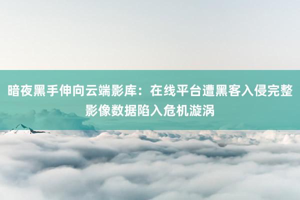 暗夜黑手伸向云端影库：在线平台遭黑客入侵完整影像数据陷入危机漩涡