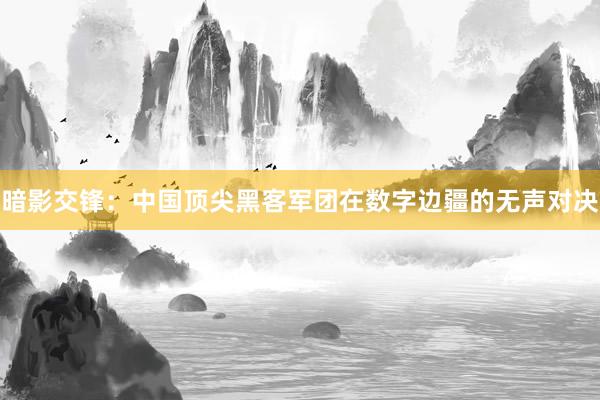 暗影交锋：中国顶尖黑客军团在数字边疆的无声对决