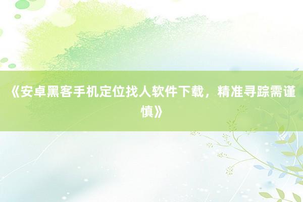 《安卓黑客手机定位找人软件下载，精准寻踪需谨慎》