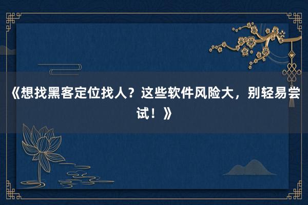 《想找黑客定位找人？这些软件风险大，别轻易尝试！》
