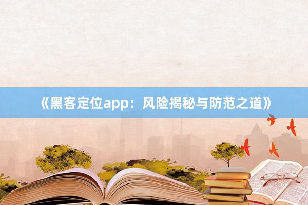 《黑客定位app：风险揭秘与防范之道》